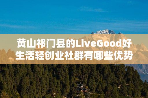 黄山祁门县的LiveGood好生活轻创业社群有哪些优势