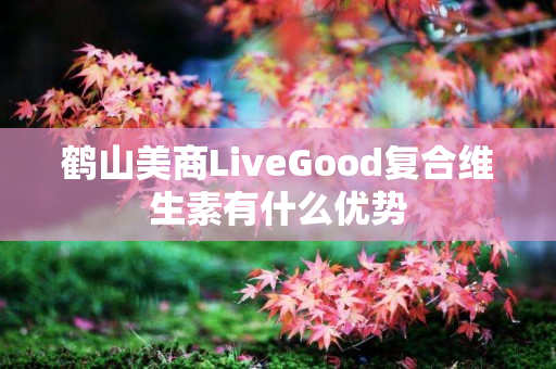 鹤山美商LiveGood复合维生素有什么优势