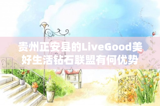 贵州正安县的LiveGood美好生活钻石联盟有何优势