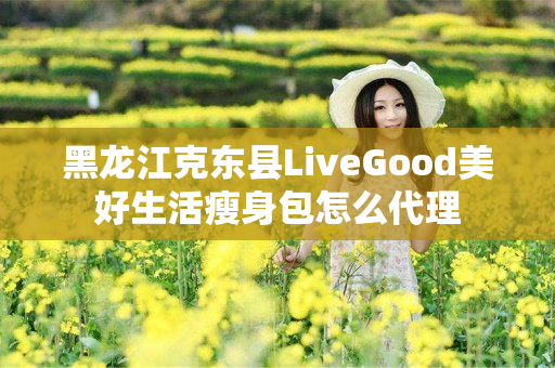 黑龙江克东县LiveGood美好生活瘦身包怎么代理