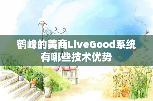 鹤峰的美商LiveGood系统有哪些技术优势