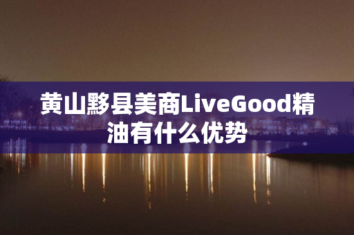 黄山黟县美商LiveGood精油有什么优势