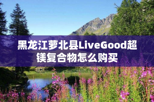 黑龙江萝北县LiveGood超镁复合物怎么购买