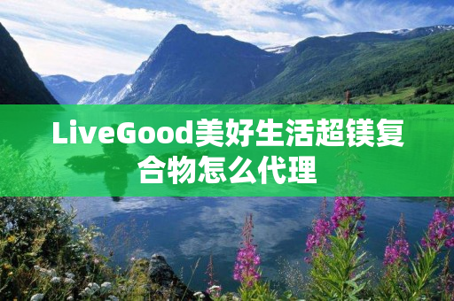 LiveGood美好生活超镁复合物怎么代理