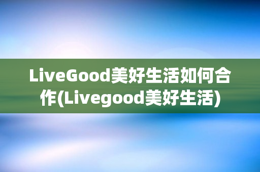 LiveGood美好生活如何合作(Livegood美好生活)