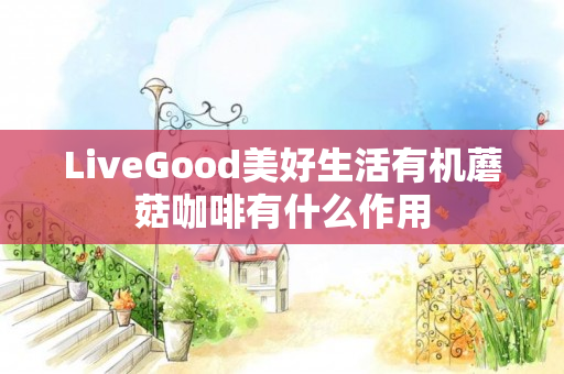 LiveGood美好生活有机蘑菇咖啡有什么作用