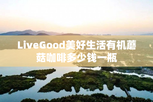 LiveGood美好生活有机蘑菇咖啡多少钱一瓶