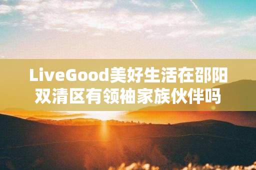 LiveGood美好生活在邵阳双清区有领袖家族伙伴吗