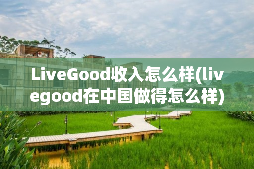 LiveGood收入怎么样(livegood在中国做得怎么样)