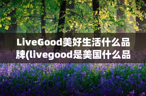 LiveGood美好生活什么品牌(livegood是美国什么品牌)