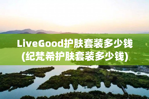 LiveGood护肤套装多少钱(纪梵希护肤套装多少钱)